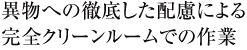 異物への徹底した配慮による完全クリーンルームでの作業