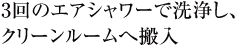 3回のエアシャワーで洗浄し、クリーンルームへ搬入