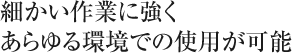 細かい作業に強くあらゆる環境での使用が可能