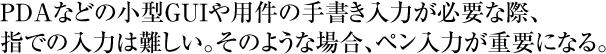 PDAなどの小型GUIや用件の手書き入力が必要な際、指での入力は難しい。そのような場合、ペン入力が重要になる。