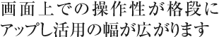 画面上での操作性が格段にアップし活用の幅が広がります
