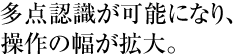 多点認識が可能になり、操作の幅が拡大。