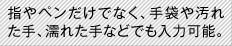 指やペンだけでなく、手袋や汚れた手、濡れた手などでも入力可能。