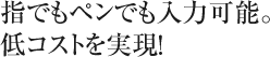 指でもペンでも入力可能。低コストを実現！