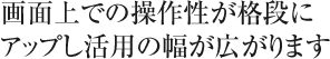 画面上での操作性が格段にアップし活用の幅が広がります