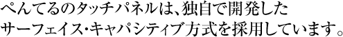 ぺんてるのタッチパネルは、独自で開発したサーフェイス・キャパシティブ方式を採用しています。