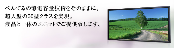 ぺんてるの静電容量技術をそのままに、超大型の50型クラスを実現。液晶と一体のユニットでご提供致します。 