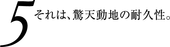 それは、驚天動地の耐久性。 耐久性・耐環境特性